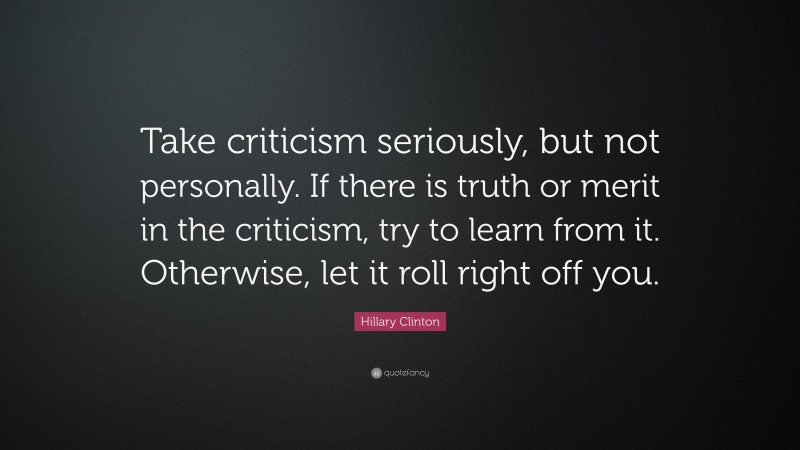 Hillary Clinton Quote: “Take criticism seriously, but not personally. If there is truth or merit in the criticism, try to learn from it. Otherwise, let it roll right off you.”