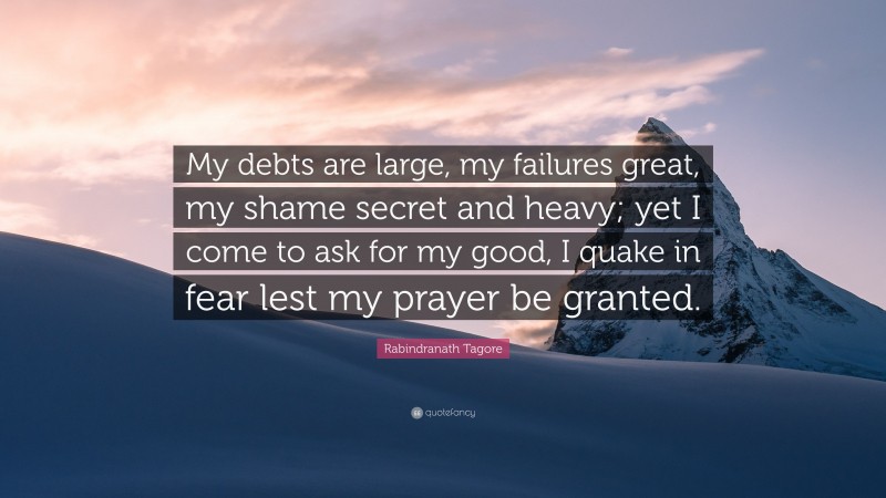 Rabindranath Tagore Quote: “My debts are large, my failures great, my shame secret and heavy; yet I come to ask for my good, I quake in fear lest my prayer be granted.”