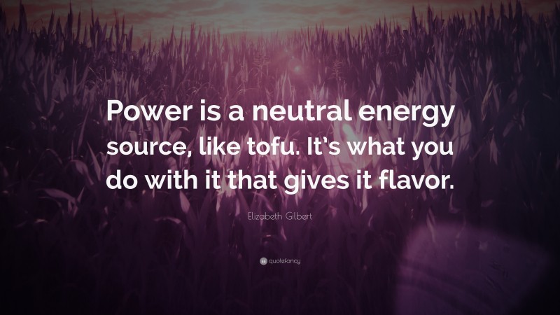 Elizabeth Gilbert Quote: “Power is a neutral energy source, like tofu. It’s what you do with it that gives it flavor.”
