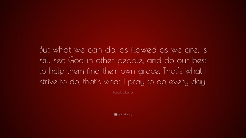 Barack Obama Quote: “But what we can do, as flawed as we are, is still see God in other people, and do our best to help them find their own grace. That’s what I strive to do, that’s what I pray to do every day.”