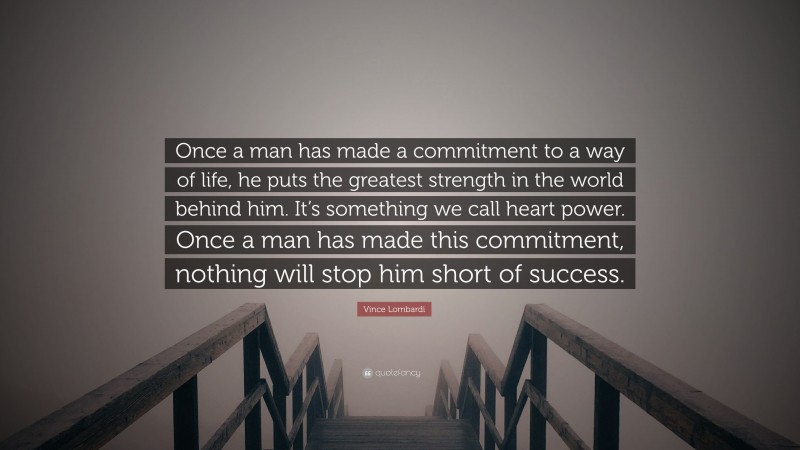 Vince Lombardi Quote: “Once a man has made a commitment to a way of life, he puts the greatest strength in the world behind him. It’s something we call heart power. Once a man has made this commitment, nothing will stop him short of success.”