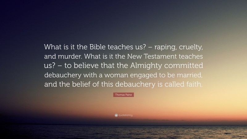 Thomas Paine Quote: “What is it the Bible teaches us? – raping, cruelty, and murder. What is it the New Testament teaches us? – to believe that the Almighty committed debauchery with a woman engaged to be married, and the belief of this debauchery is called faith.”