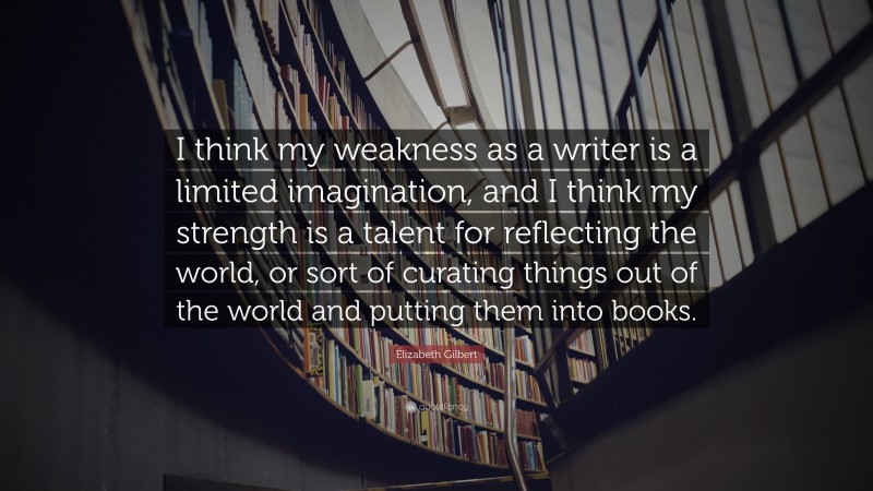 Elizabeth Gilbert Quote: “I think my weakness as a writer is a limited imagination, and I think my strength is a talent for reflecting the world, or sort of curating things out of the world and putting them into books.”