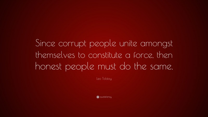 Leo Tolstoy Quote: “Since corrupt people unite amongst themselves to constitute a force, then honest people must do the same.”