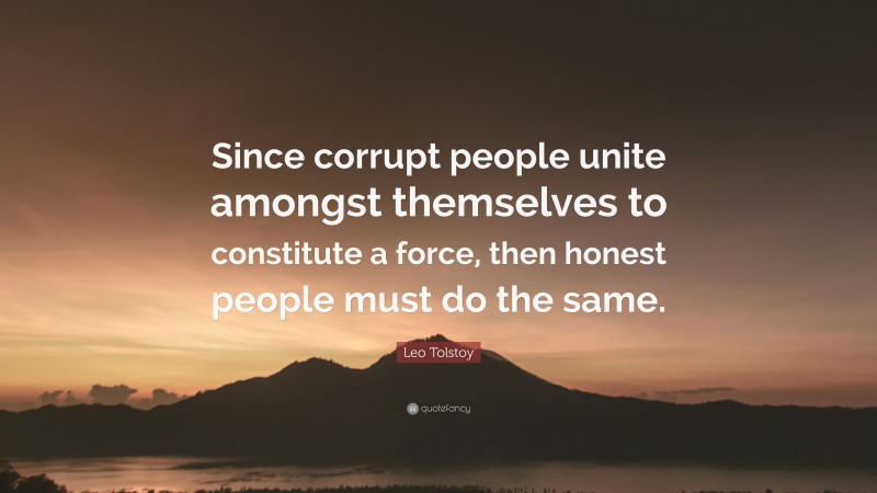 Leo Tolstoy Quote: “Since corrupt people unite amongst themselves to constitute a force, then honest people must do the same.”