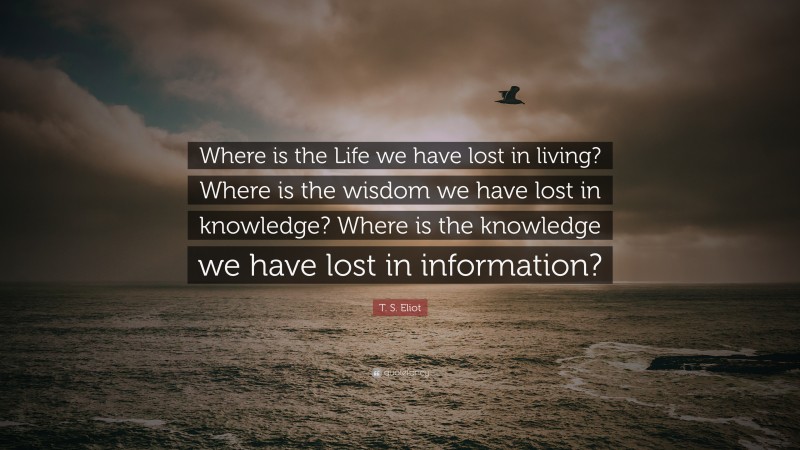 T. S. Eliot Quote: “Where is the Life we have lost in living? Where is the wisdom we have lost in knowledge? Where is the knowledge we have lost in information?”