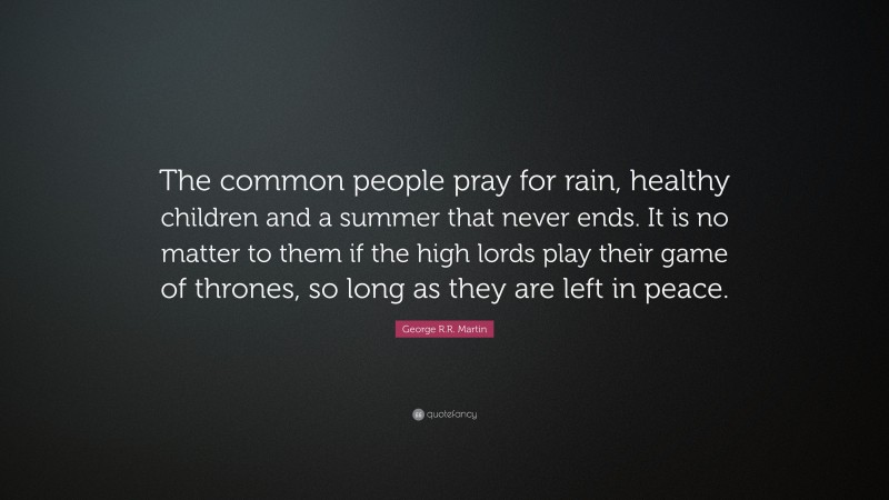 George R.R. Martin Quote: “The common people pray for rain, healthy children and a summer that never ends. It is no matter to them if the high lords play their game of thrones, so long as they are left in peace.”