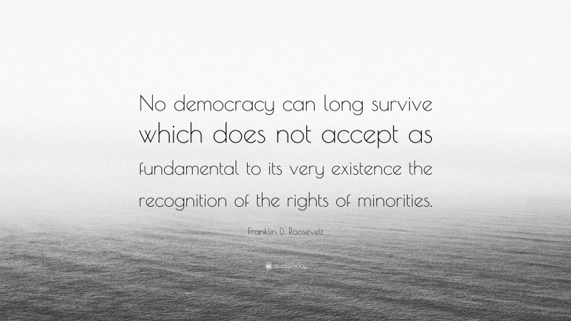 Franklin D. Roosevelt Quote: “No democracy can long survive which does not accept as fundamental to its very existence the recognition of the rights of minorities.”