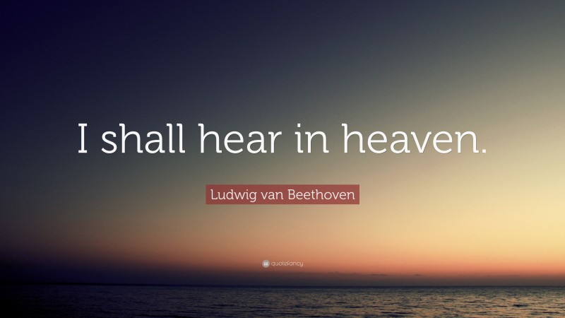 Ludwig van Beethoven Quote: “I shall hear in heaven.”