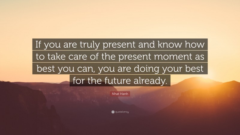 Nhat Hanh Quote: “If you are truly present and know how to take care of the present moment as best you can, you are doing your best for the future already.”