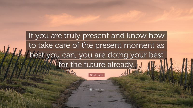 Nhat Hanh Quote: “If you are truly present and know how to take care of the present moment as best you can, you are doing your best for the future already.”