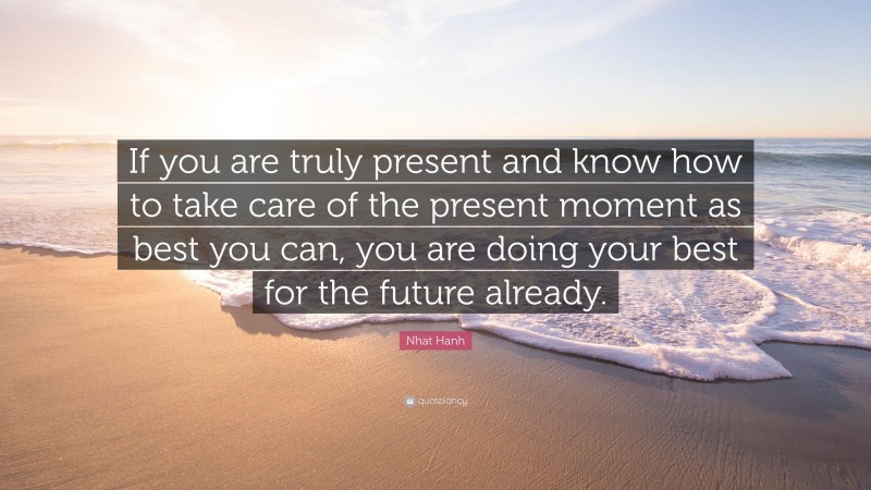 Nhat Hanh Quote: “If you are truly present and know how to take care of the present moment as best you can, you are doing your best for the future already.”