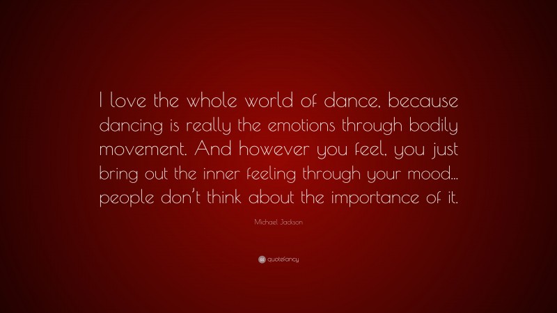 Michael Jackson Quote: “I love the whole world of dance, because dancing is really the emotions through bodily movement. And however you feel, you just bring out the inner feeling through your mood... people don’t think about the importance of it.”