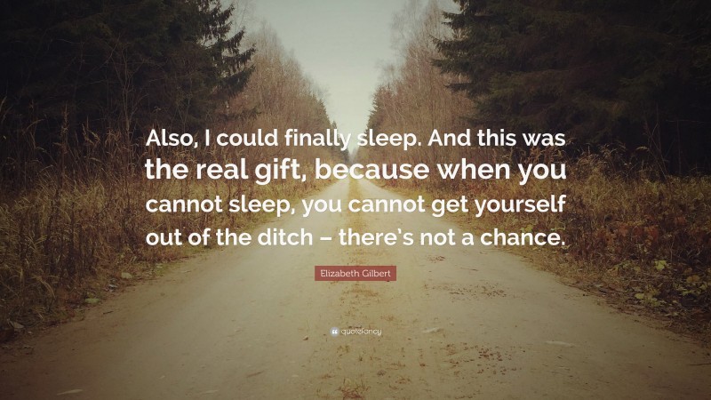 Elizabeth Gilbert Quote: “Also, I could finally sleep. And this was the real gift, because when you cannot sleep, you cannot get yourself out of the ditch – there’s not a chance.”