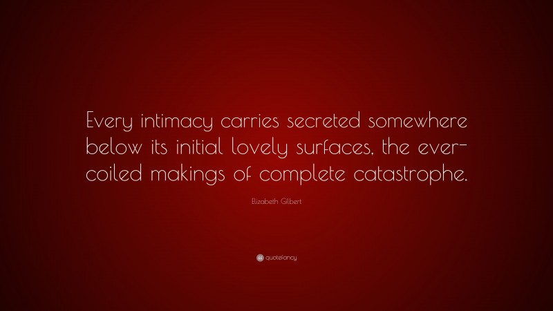 Elizabeth Gilbert Quote: “Every intimacy carries secreted somewhere below its initial lovely surfaces, the ever-coiled makings of complete catastrophe.”