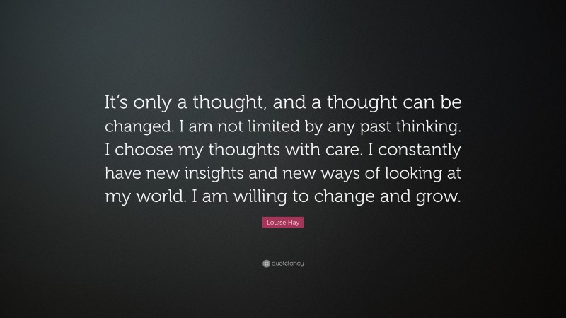 Louise Hay Quote: “It’s only a thought, and a thought can be changed. I am not limited by any past thinking. I choose my thoughts with care. I constantly have new insights and new ways of looking at my world. I am willing to change and grow.”