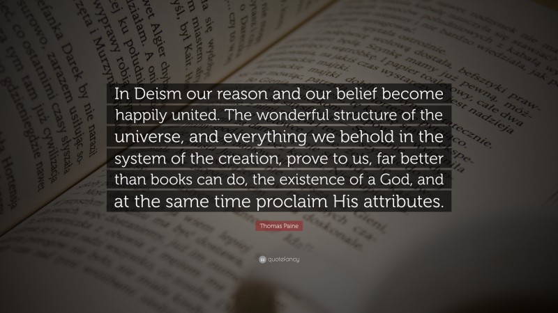 Thomas Paine Quote: “In Deism our reason and our belief become happily united. The wonderful structure of the universe, and everything we behold in the system of the creation, prove to us, far better than books can do, the existence of a God, and at the same time proclaim His attributes.”