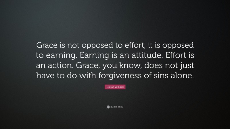 Dallas Willard Quote: “Grace is not opposed to effort, it is opposed to earning. Earning is an attitude. Effort is an action. Grace, you know, does not just have to do with forgiveness of sins alone.”