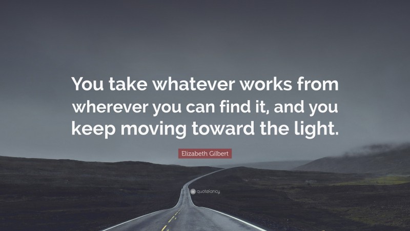 Elizabeth Gilbert Quote: “You take whatever works from wherever you can find it, and you keep moving toward the light.”