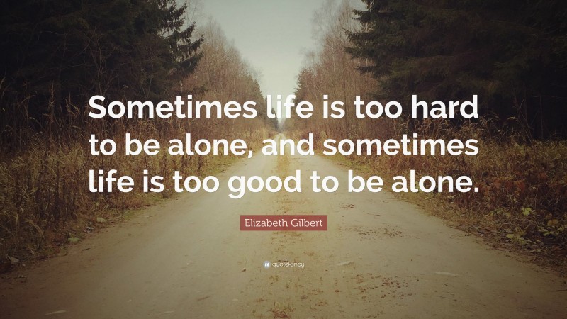 Elizabeth Gilbert Quote: “Sometimes life is too hard to be alone, and sometimes life is too good to be alone.”