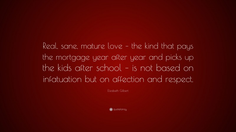 Elizabeth Gilbert Quote: “Real, sane, mature love – the kind that pays the mortgage year after year and picks up the kids after school – is not based on infatuation but on affection and respect.”