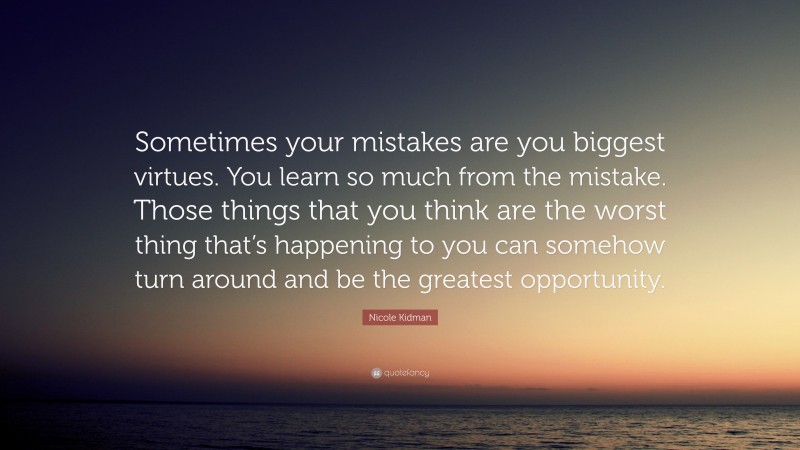 Nicole Kidman Quote: “Sometimes your mistakes are you biggest virtues. You learn so much from the mistake. Those things that you think are the worst thing that’s happening to you can somehow turn around and be the greatest opportunity.”