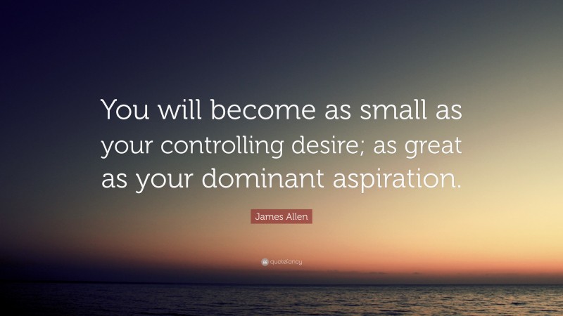 James Allen Quote: “You will become as small as your controlling desire; as great as your dominant aspiration.”