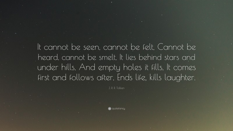J. R. R. Tolkien Quote: “It cannot be seen, cannot be felt, Cannot be heard, cannot be smelt, It lies behind stars and under hills, And empty holes it fills, It comes first and follows after, Ends life, kills laughter.”