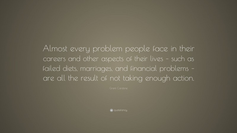 Grant Cardone Quote: “Almost every problem people face in their careers and other aspects of their lives – such as failed diets, marriages, and financial problems – are all the result of not taking enough action.”
