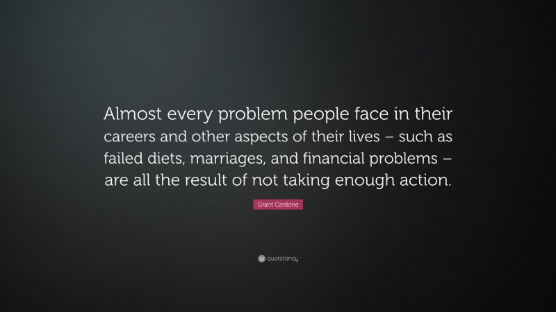 Grant Cardone Quote: “Almost every problem people face in their careers and other aspects of their lives – such as failed diets, marriages, and financial problems – are all the result of not taking enough action.”