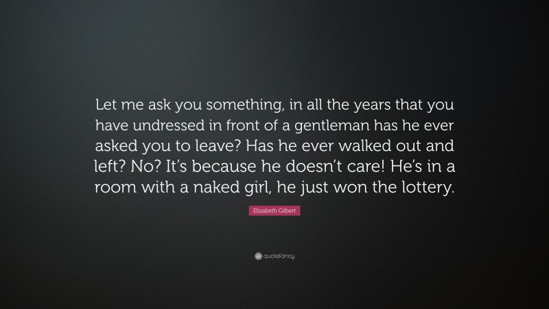 Elizabeth Gilbert Quote: “Let me ask you something, in all the years that you have undressed in front of a gentleman has he ever asked you to leave? Has he ever walked out and left? No? It’s because he doesn’t care! He’s in a room with a naked girl, he just won the lottery.”