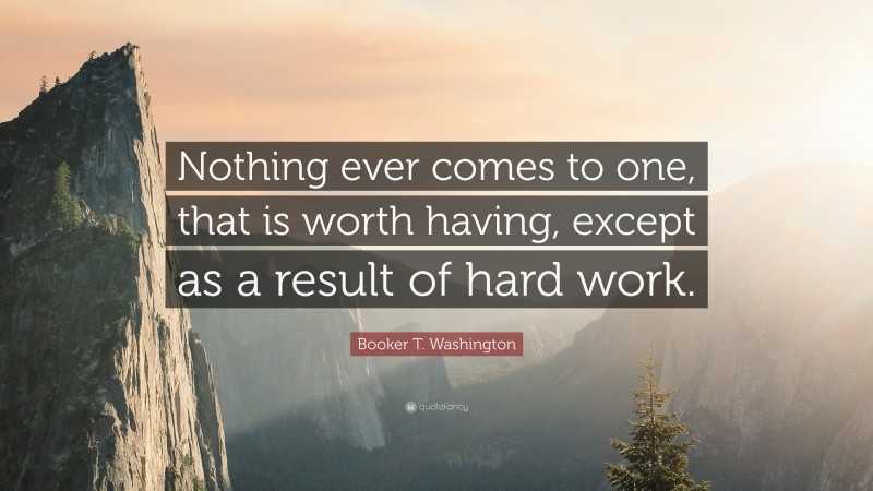 Booker T. Washington Quote: “Nothing ever comes to one, that is worth having, except as a result of hard work.”