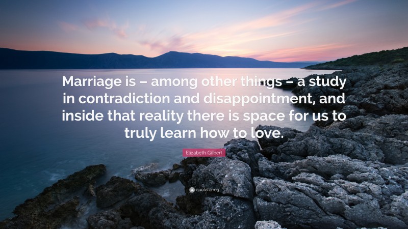 Elizabeth Gilbert Quote: “Marriage is – among other things – a study in contradiction and disappointment, and inside that reality there is space for us to truly learn how to love.”