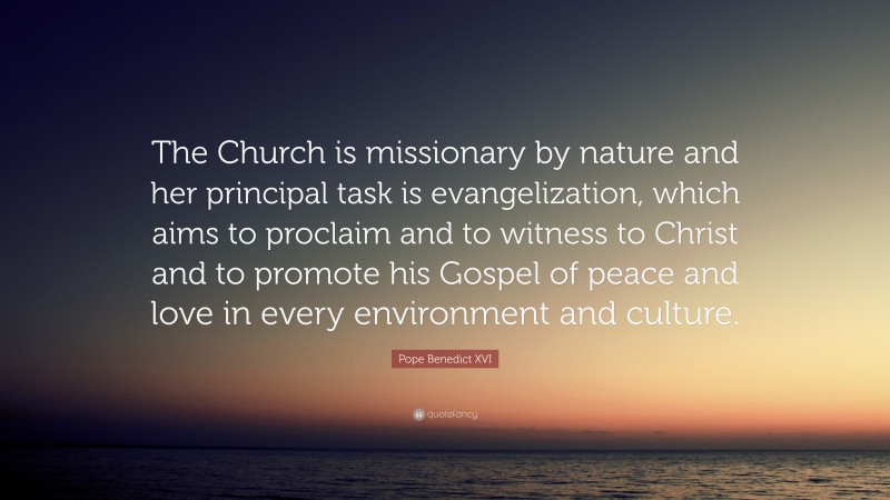 Pope Benedict XVI Quote: “The Church is missionary by nature and her principal task is evangelization, which aims to proclaim and to witness to Christ and to promote his Gospel of peace and love in every environment and culture.”