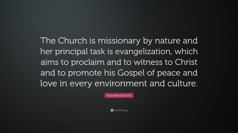 Pope Benedict XVI Quote: “The Church is missionary by nature and her principal task is evangelization, which aims to proclaim and to witness to Christ and to promote his Gospel of peace and love in every environment and culture.”