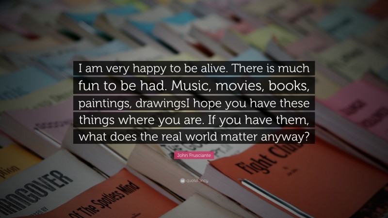 John Frusciante Quote: “I am very happy to be alive. There is much fun to be had. Music, movies, books, paintings, drawingsI hope you have these things where you are. If you have them, what does the real world matter anyway?”