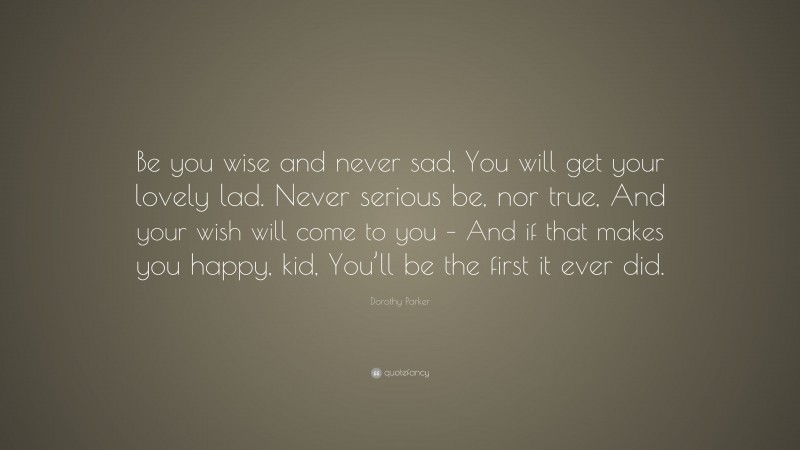 Dorothy Parker Quote: “Be you wise and never sad, You will get your lovely lad. Never serious be, nor true, And your wish will come to you – And if that makes you happy, kid, You’ll be the first it ever did.”
