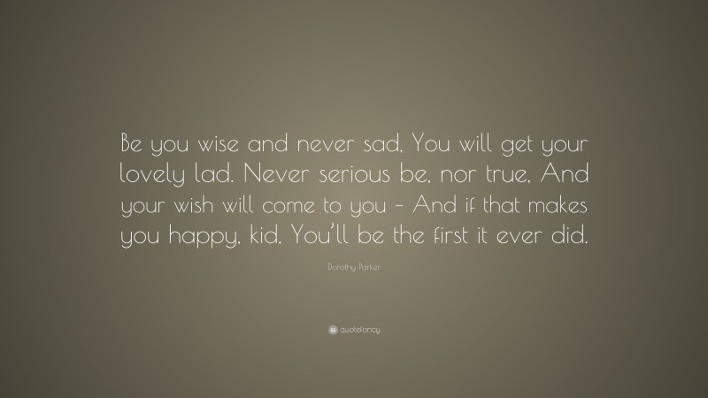 Dorothy Parker Quote: “Be you wise and never sad, You will get your lovely lad. Never serious be, nor true, And your wish will come to you – And if that makes you happy, kid, You’ll be the first it ever did.”