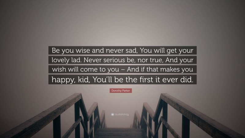 Dorothy Parker Quote: “Be you wise and never sad, You will get your lovely lad. Never serious be, nor true, And your wish will come to you – And if that makes you happy, kid, You’ll be the first it ever did.”