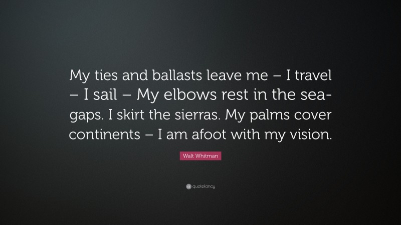 Walt Whitman Quote: “My ties and ballasts leave me – I travel – I sail – My elbows rest in the sea-gaps. I skirt the sierras. My palms cover continents – I am afoot with my vision.”