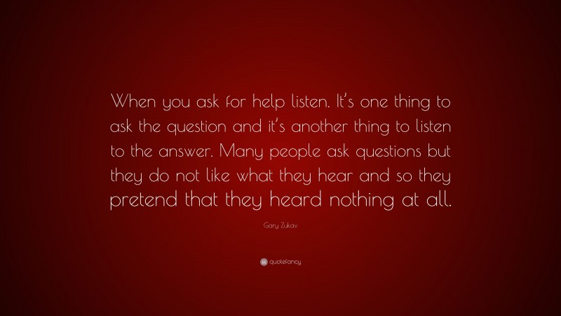 Gary Zukav Quote: “When you ask for help listen. It’s one thing to ask the question and it’s another thing to listen to the answer. Many people ask questions but they do not like what they hear and so they pretend that they heard nothing at all.”