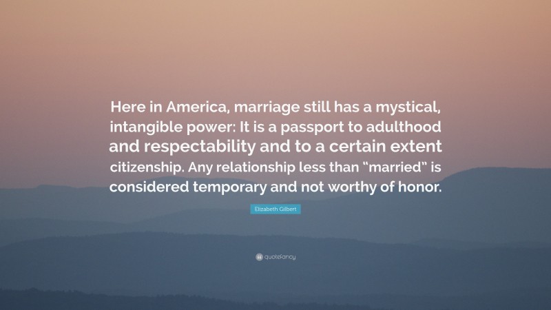 Elizabeth Gilbert Quote: “Here in America, marriage still has a mystical, intangible power: It is a passport to adulthood and respectability and to a certain extent citizenship. Any relationship less than “married” is considered temporary and not worthy of honor.”