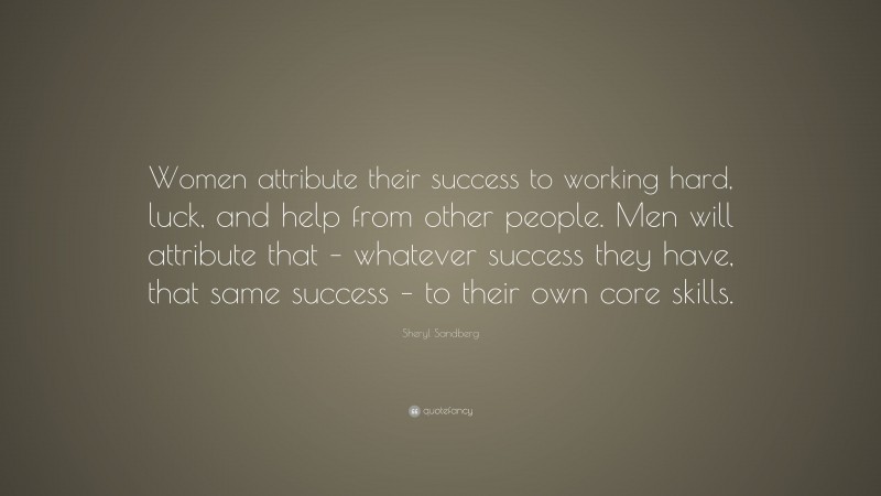 Sheryl Sandberg Quote: “Women attribute their success to working hard, luck, and help from other people. Men will attribute that – whatever success they have, that same success – to their own core skills.”