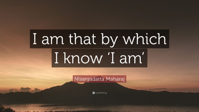 Nisargadatta Maharaj Quote: “I am that by which I know ‘I am’”