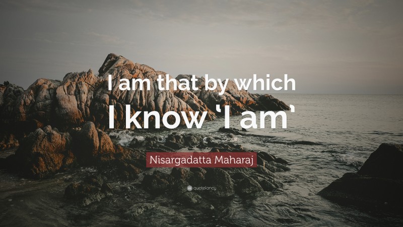 Nisargadatta Maharaj Quote: “I am that by which I know ‘I am’”