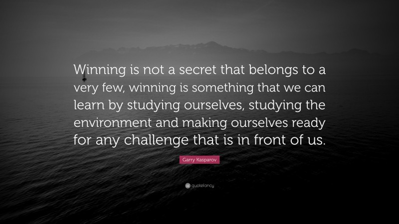 Garry Kasparov Quote: “Winning is not a secret that belongs to a very few, winning is something that we can learn by studying ourselves, studying the environment and making ourselves ready for any challenge that is in front of us.”