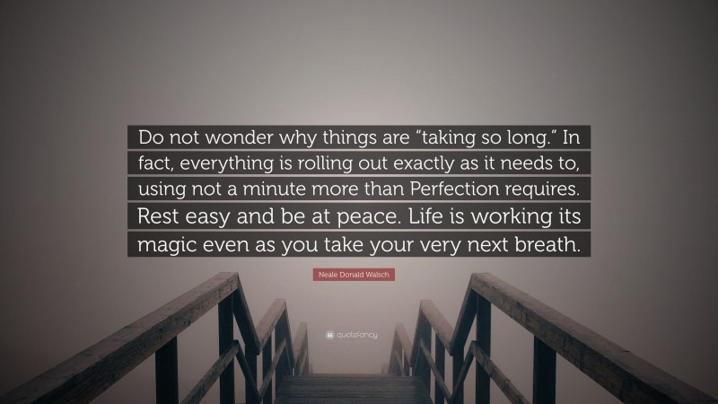 Neale Donald Walsch Quote: “Do not wonder why things are “taking so long.” In fact, everything is rolling out exactly as it needs to, using not a minute more than Perfection requires. Rest easy and be at peace. Life is working its magic even as you take your very next breath.”