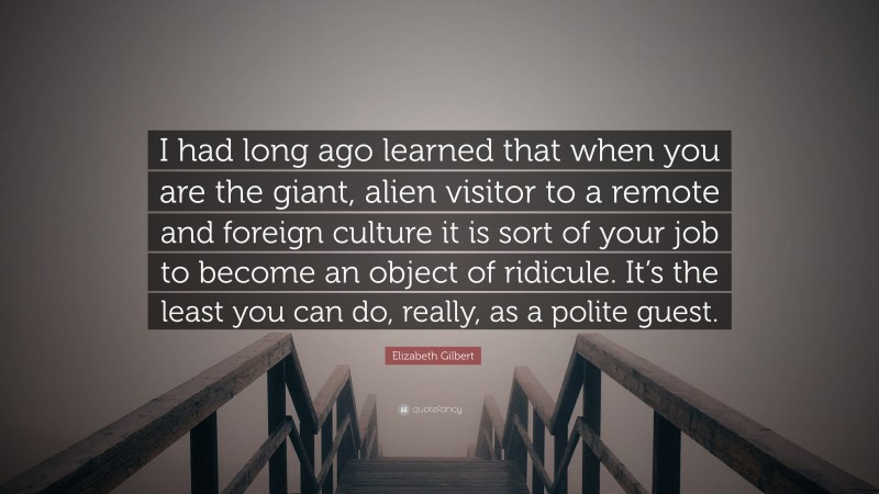 Elizabeth Gilbert Quote: “I had long ago learned that when you are the giant, alien visitor to a remote and foreign culture it is sort of your job to become an object of ridicule. It’s the least you can do, really, as a polite guest.”