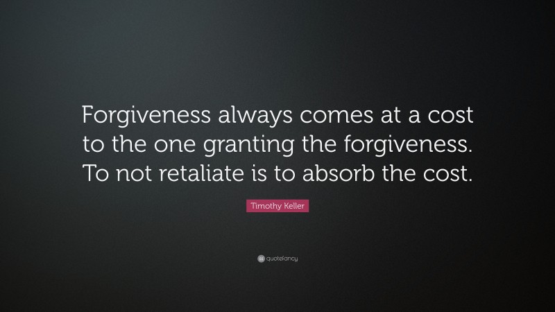 Timothy Keller Quote: “Forgiveness always comes at a cost to the one granting the forgiveness. To not retaliate is to absorb the cost.”