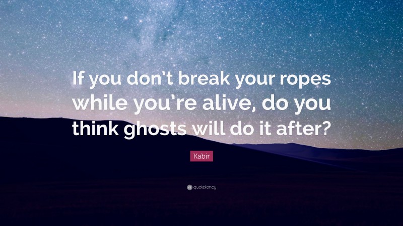 Kabir Quote: “If you don’t break your ropes while you’re alive, do you think ghosts will do it after?”